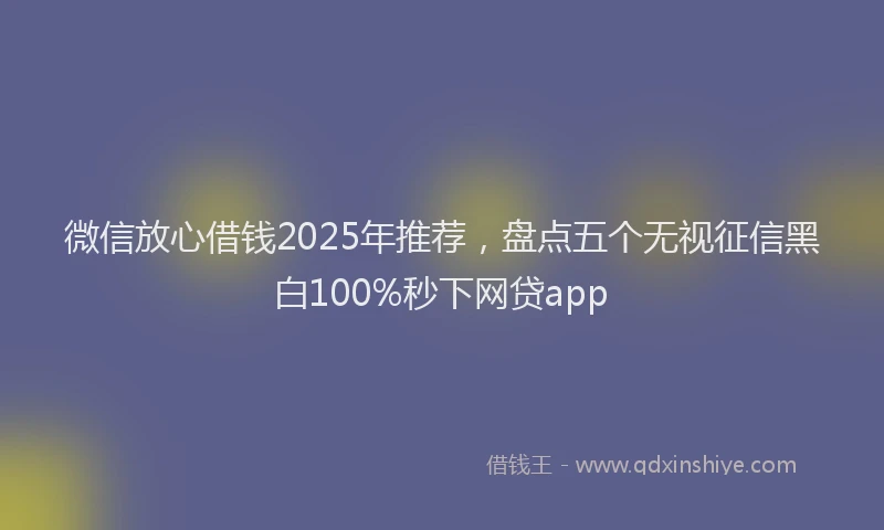 微信放心借钱2025年推荐，盘点五个无视征信黑白100%秒下网贷app