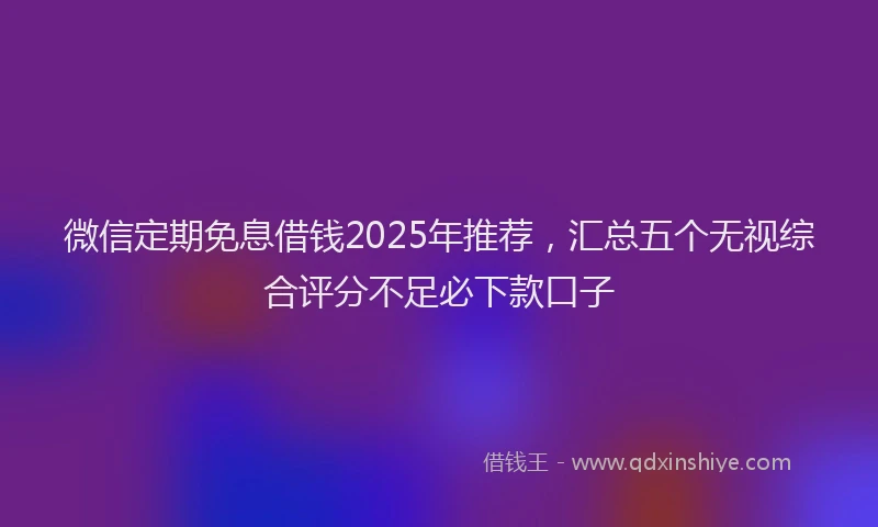 微信定期免息借钱2025年推荐，汇总五个无视综合评分不足必下款口子