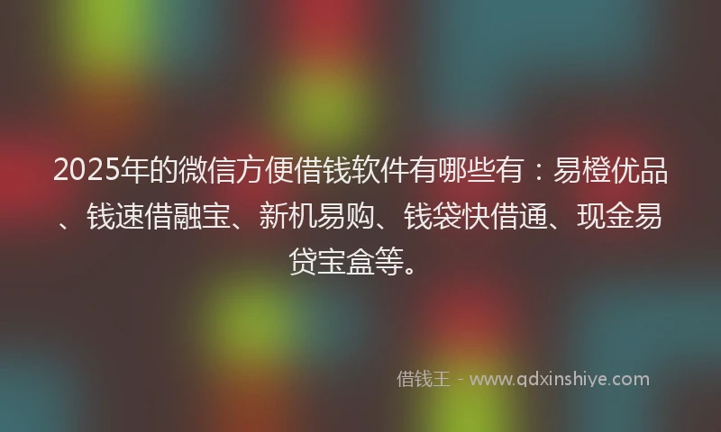 2025年的微信方便借钱软件有哪些有：易橙优品、钱速借融宝、新机易购、钱袋快借通、现金易贷宝盒等。