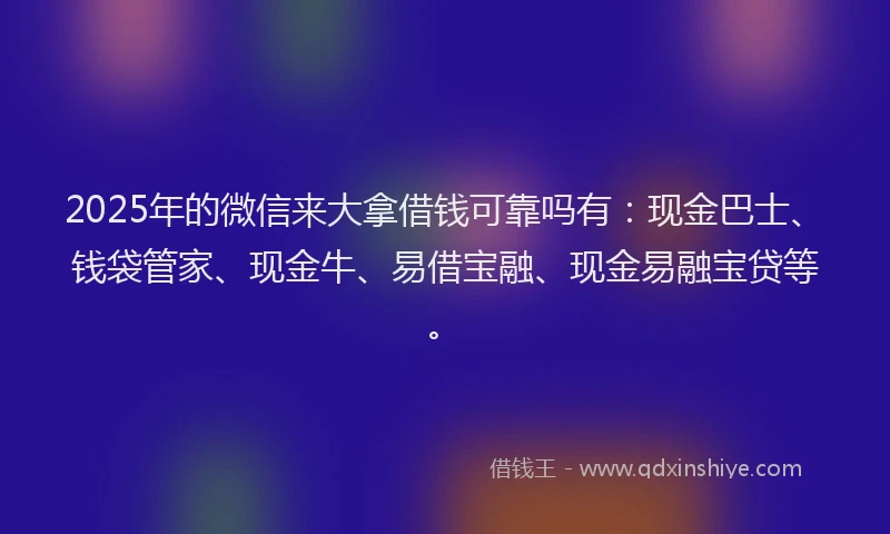 2025年的微信来大拿借钱可靠吗有：现金巴士、钱袋管家、现金牛、易借宝融、现金易融宝贷等。