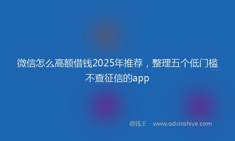 微信怎么高额借钱2025年推荐，整理五个低门槛不查征信的app