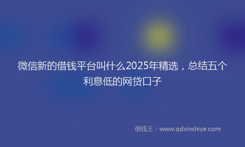 微信新的借钱平台叫什么2025年精选，总结五个利息低的网贷口子
