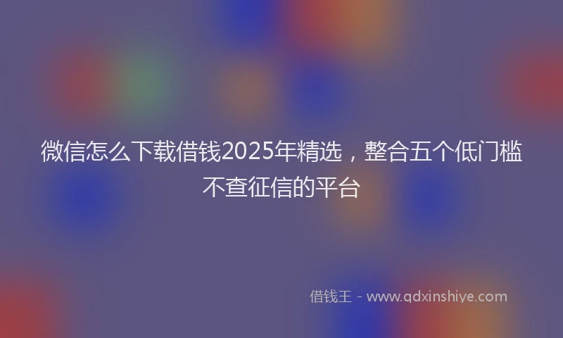 微信怎么下载借钱2025年精选，整合五个低门槛不查征信的平台