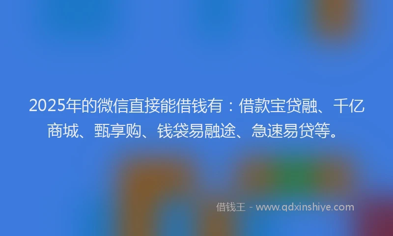2025年的微信直接能借钱有：借款宝贷融、千亿商城、甄享购、钱袋易融途、急速易贷等。