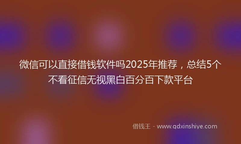 微信可以直接借钱软件吗2025年推荐，总结5个不看征信无视黑白百分百下款平台
