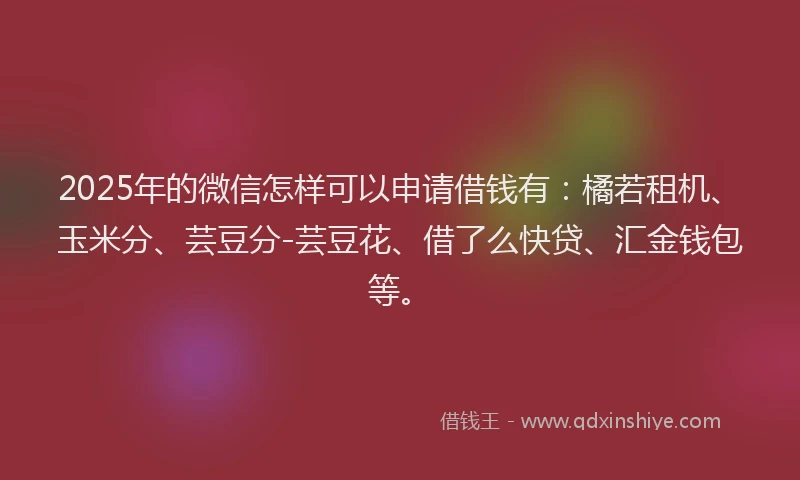 2025年的微信怎样可以申请借钱有：橘若租机、玉米分、芸豆分-芸豆花、借了么快贷、汇金钱包等。