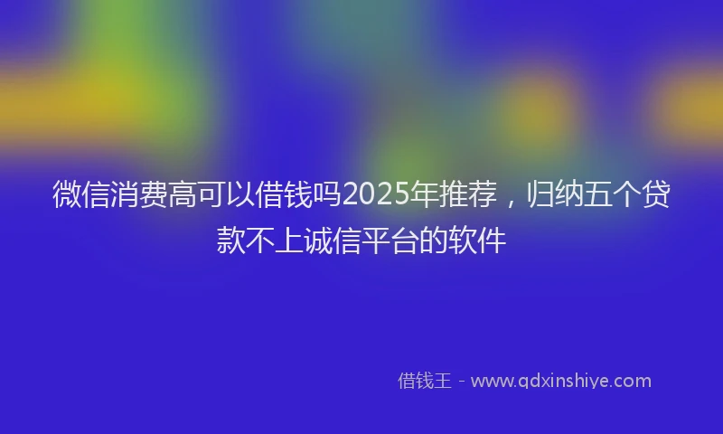 微信消费高可以借钱吗2025年推荐，归纳五个贷款不上诚信平台的软件