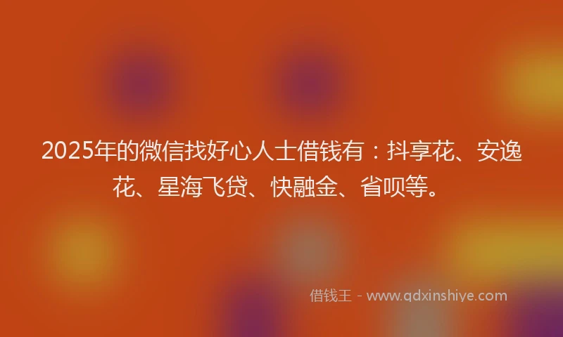 2025年的微信找好心人士借钱有：抖享花、安逸花、星海飞贷、快融金、省呗等。