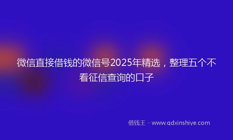 微信直接借钱的微信号2025年精选，整理五个不看征信查询的口子