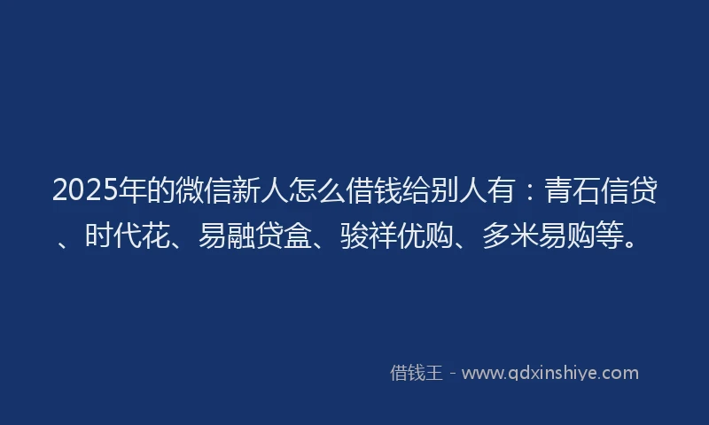 2025年的微信新人怎么借钱给别人有：青石信贷、时代花、易融贷盒、骏祥优购、多米易购等。
