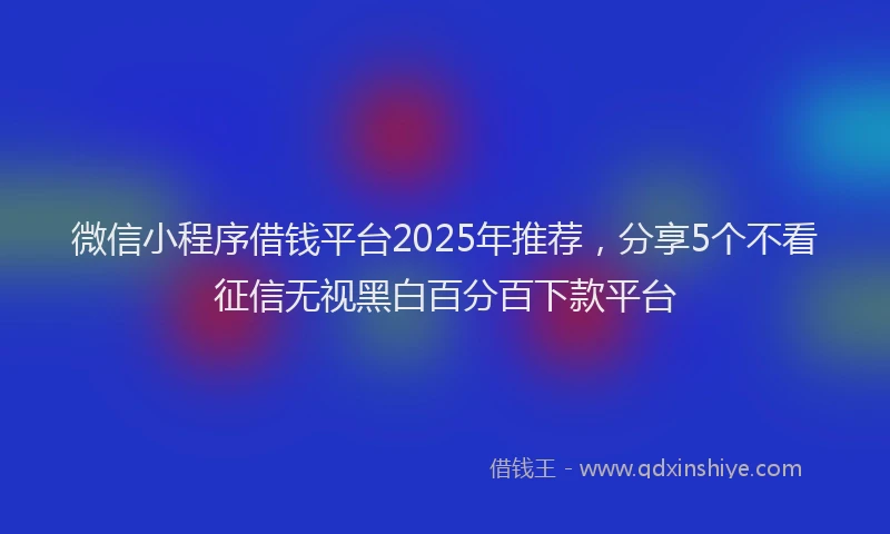微信小程序借钱平台2025年推荐，分享5个不看征信无视黑白百分百下款平台