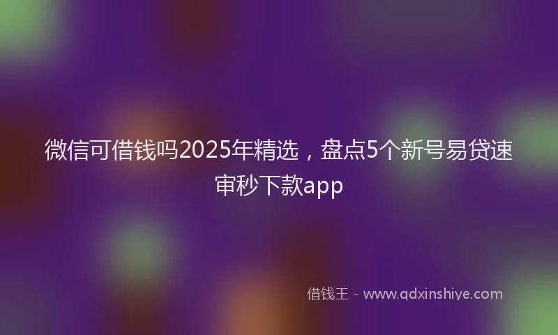 微信可借钱吗2025年精选，盘点5个新号易贷速审秒下款app