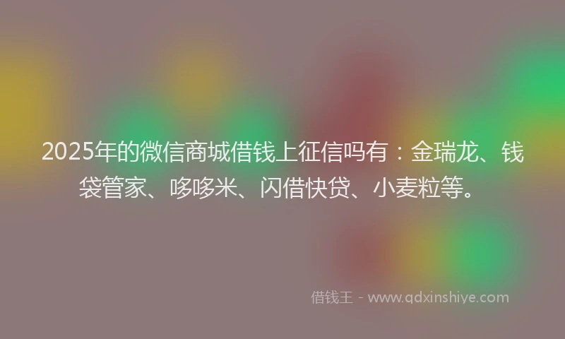 2025年的微信商城借钱上征信吗有：金瑞龙、钱袋管家、哆哆米、闪借快贷、小麦粒等。