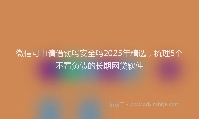 微信可申请借钱吗安全吗2025年精选，梳理5个不看负债的长期网贷软件