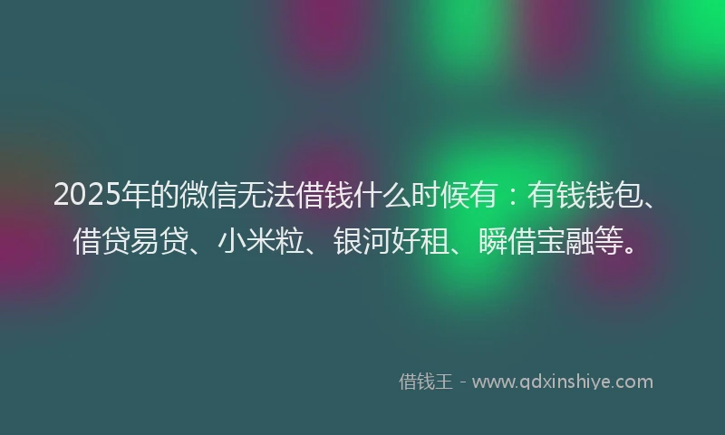 2025年的微信无法借钱什么时候有：有钱钱包、借贷易贷、小米粒、银河好租、瞬借宝融等。