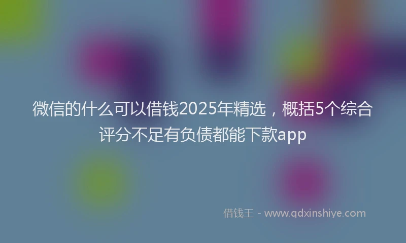 微信的什么可以借钱2025年精选，概括5个综合评分不足有负债都能下款app