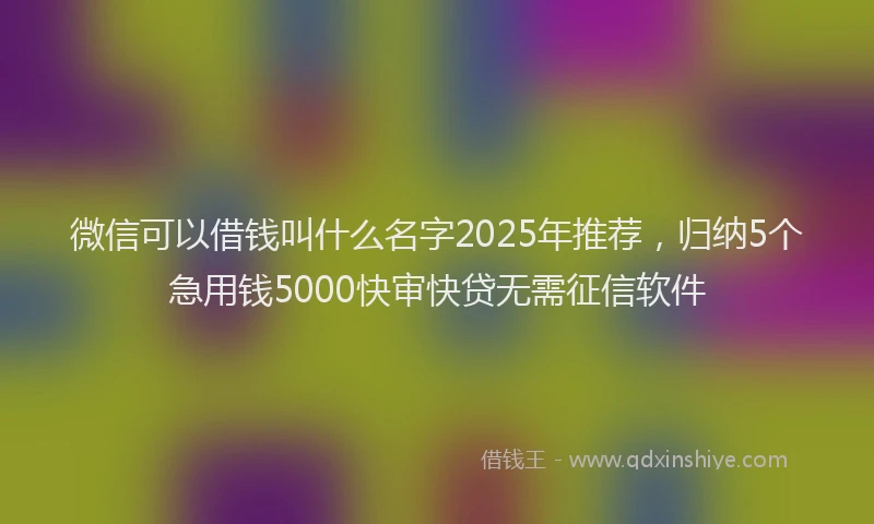 微信可以借钱叫什么名字2025年推荐，归纳5个急用钱5000快审快贷无需征信软件