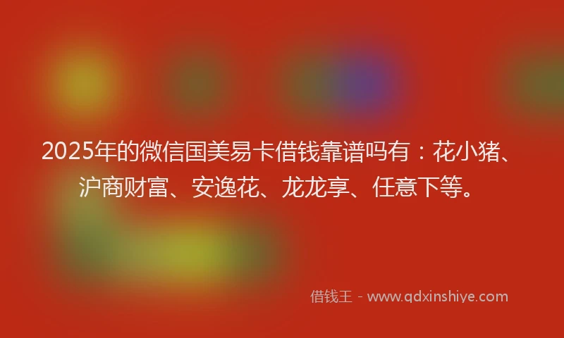 2025年的微信国美易卡借钱靠谱吗有：花小猪、沪商财富、安逸花、龙龙享、任意下等。
