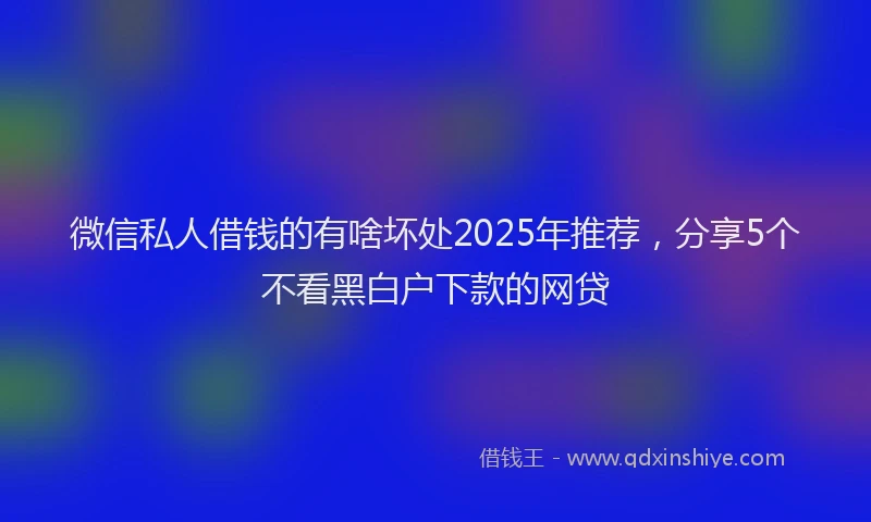 微信私人借钱的有啥坏处2025年推荐，分享5个不看黑白户下款的网贷