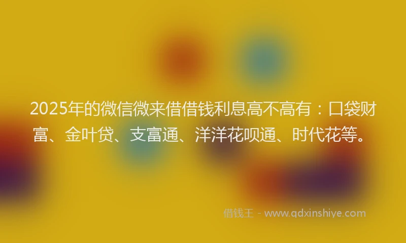 2025年的微信微来借借钱利息高不高有：口袋财富、金叶贷、支富通、洋洋花呗通、时代花等。