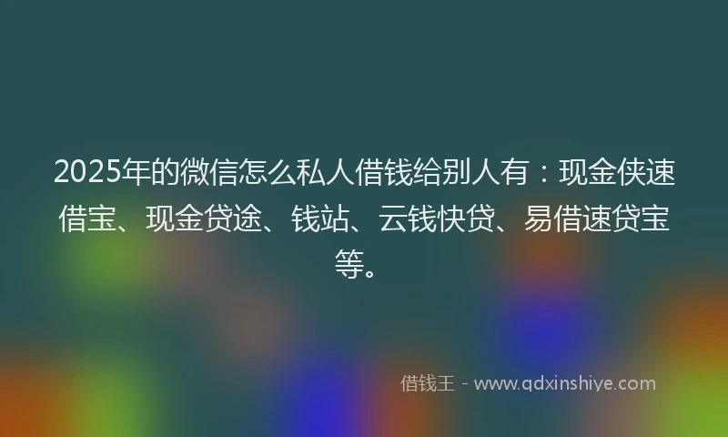 2025年的微信怎么私人借钱给别人有：现金侠速借宝、现金贷途、钱站、云钱快贷、易借速贷宝等。