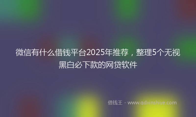 微信有什么借钱平台2025年推荐，整理5个无视黑白必下款的网贷软件