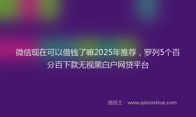 微信现在可以借钱了嘛2025年推荐，罗列5个百分百下款无视黑白户网贷平台