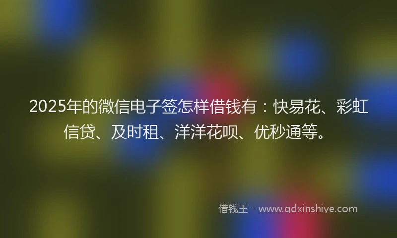 2025年的微信电子签怎样借钱有：快易花、彩虹信贷、及时租、洋洋花呗、优秒通等。