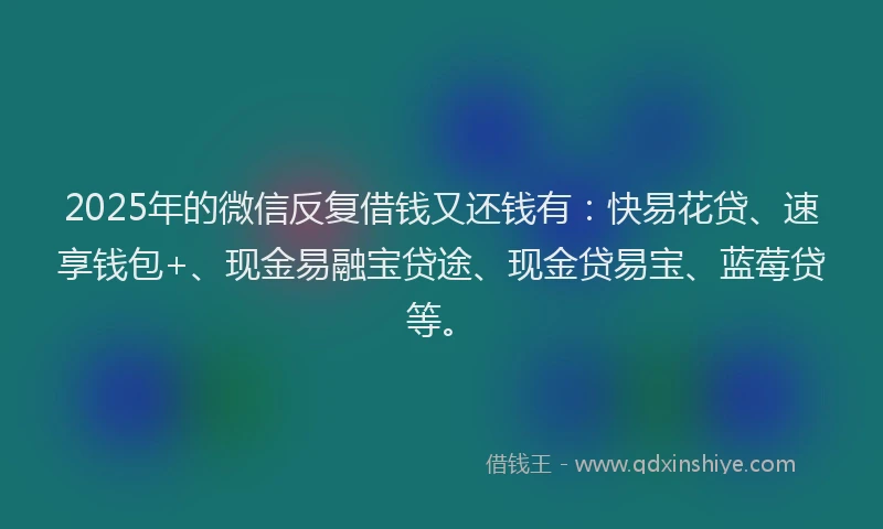 2025年的微信反复借钱又还钱有：快易花贷、速享钱包+、现金易融宝贷途、现金贷易宝、蓝莓贷等。