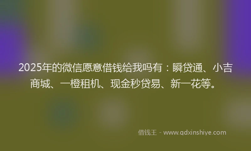 2025年的微信愿意借钱给我吗有：瞬贷通、小吉商城、一橙租机、现金秒贷易、新一花等。