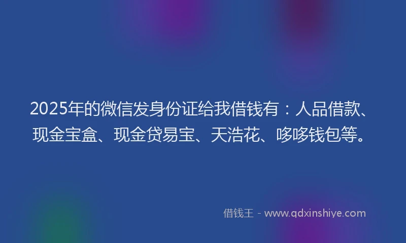 2025年的微信发身份证给我借钱有：人品借款、现金宝盒、现金贷易宝、天浩花、哆哆钱包等。