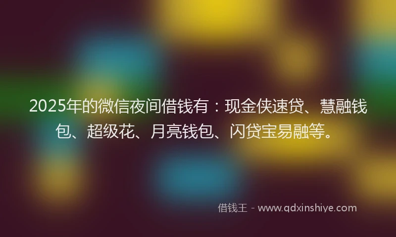 2025年的微信夜间借钱有：现金侠速贷、慧融钱包、超级花、月亮钱包、闪贷宝易融等。