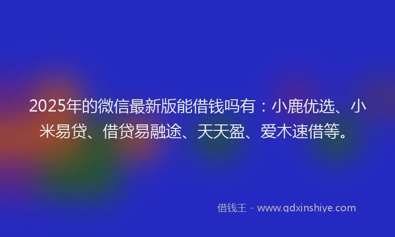 2025年的微信最新版能借钱吗有：小鹿优选、小米易贷、借贷易融途、天天盈、爱木速借等。