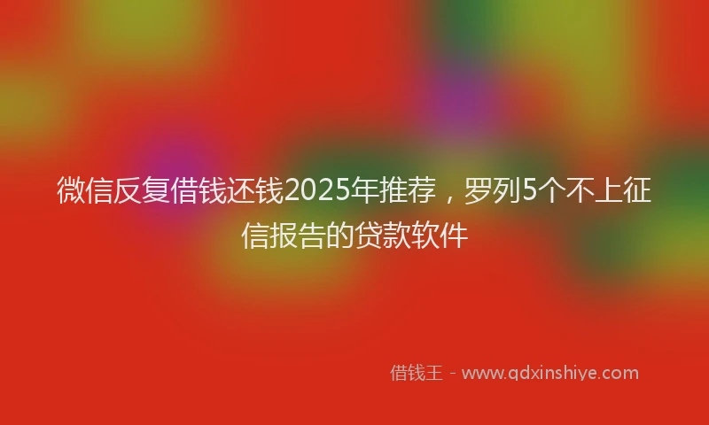 微信反复借钱还钱2025年推荐，罗列5个不上征信报告的贷款软件