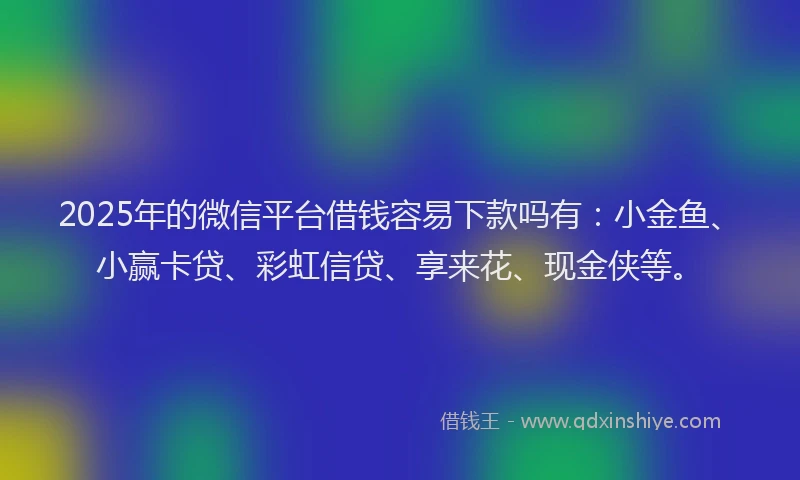 2025年的微信平台借钱容易下款吗有：小金鱼、小赢卡贷、彩虹信贷、享来花、现金侠等。