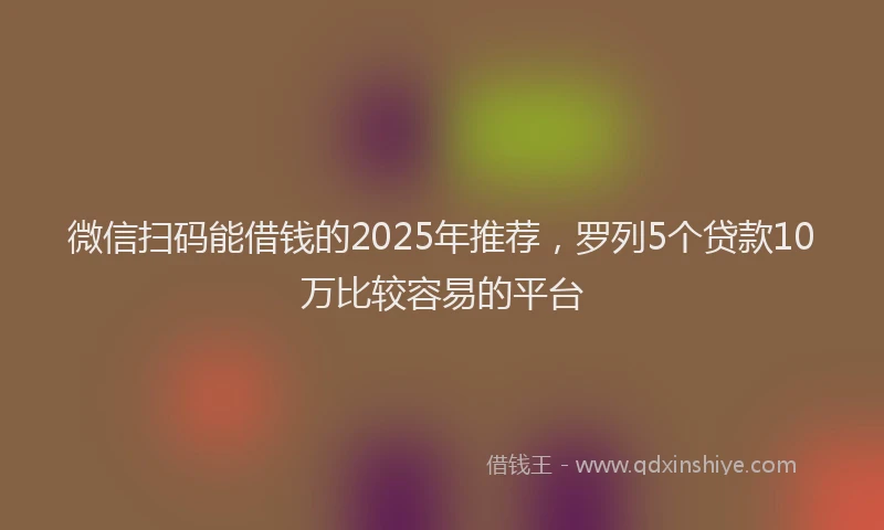 微信扫码能借钱的2025年推荐，罗列5个贷款10万比较容易的平台