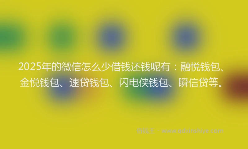 2025年的微信怎么少借钱还钱呢有：融悦钱包、金悦钱包、速贷钱包、闪电侠钱包、瞬信贷等。
