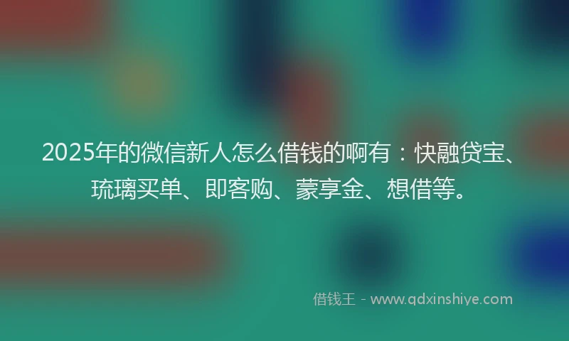 2025年的微信新人怎么借钱的啊有：快融贷宝、琉璃买单、即客购、蒙享金、想借等。