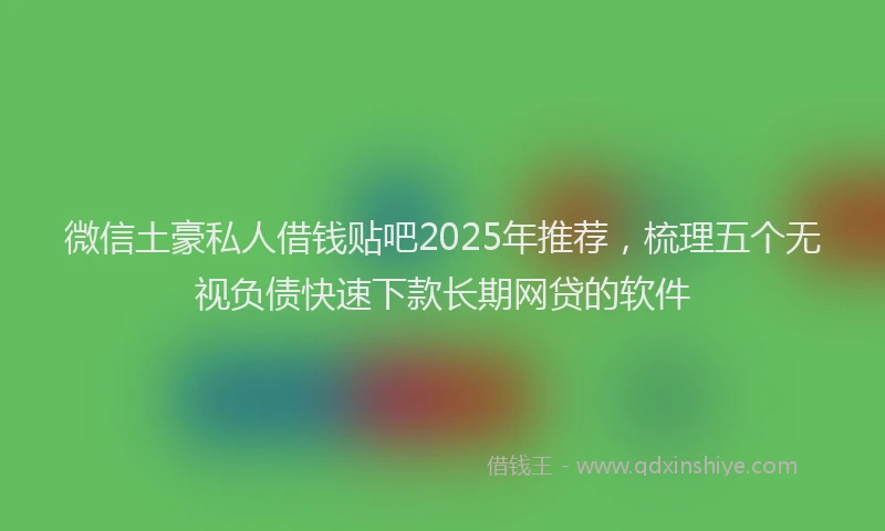 微信土豪私人借钱贴吧2025年推荐，梳理五个无视负债快速下款长期网贷的软件