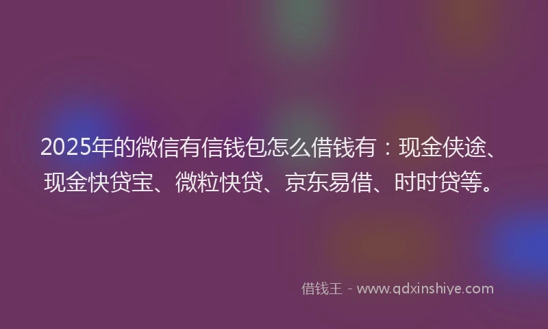2025年的微信有信钱包怎么借钱有：现金侠途、现金快贷宝、微粒快贷、京东易借、时时贷等。