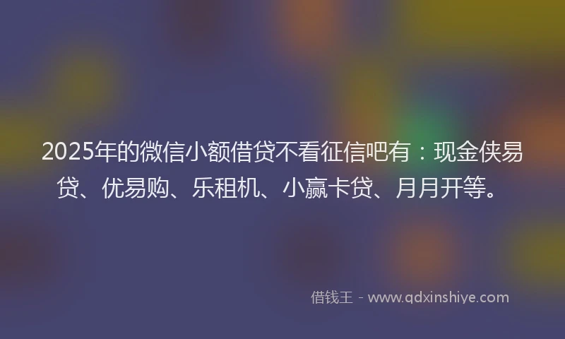 2025年的微信小额借贷不看征信吧有：现金侠易贷、优易购、乐租机、小赢卡贷、月月开等。