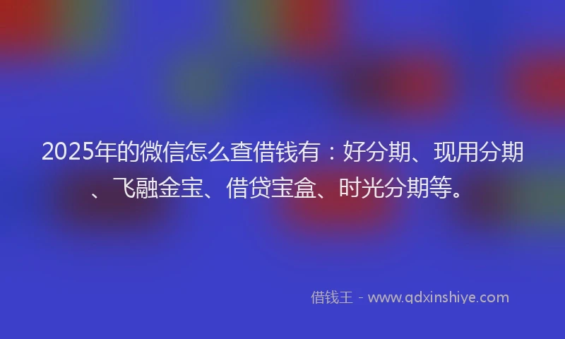 2025年的微信怎么查借钱有：好分期、现用分期、飞融金宝、借贷宝盒、时光分期等。
