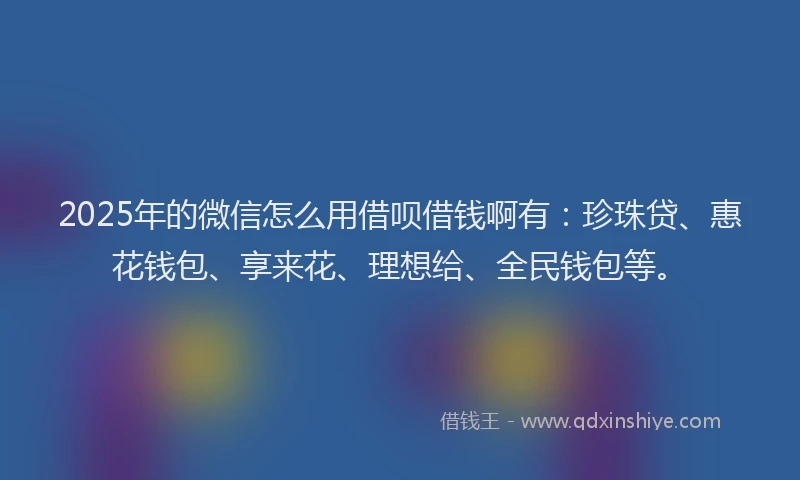 2025年的微信怎么用借呗借钱啊有：珍珠贷、惠花钱包、享来花、理想给、全民钱包等。