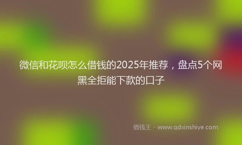 微信和花呗怎么借钱的2025年推荐，盘点5个网黑全拒能下款的口子