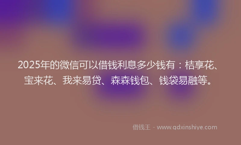 2025年的微信可以借钱利息多少钱有：桔享花、宝来花、我来易贷、森森钱包、钱袋易融等。