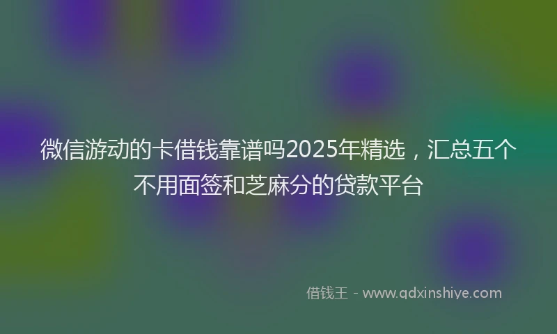微信游动的卡借钱靠谱吗2025年精选，汇总五个不用面签和芝麻分的贷款平台