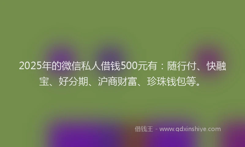 2025年的微信私人借钱500元有：随行付、快融宝、好分期、沪商财富、珍珠钱包等。