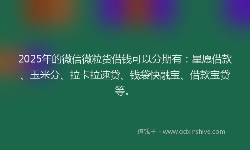 2025年的微信微粒货借钱可以分期有：星愿借款、玉米分、拉卡拉速贷、钱袋快融宝、借款宝贷等。