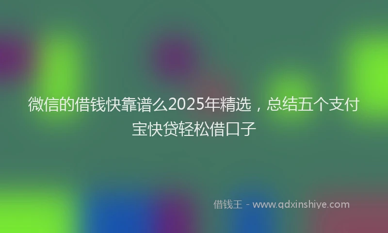微信的借钱快靠谱么2025年精选，总结五个支付宝快贷轻松借口子