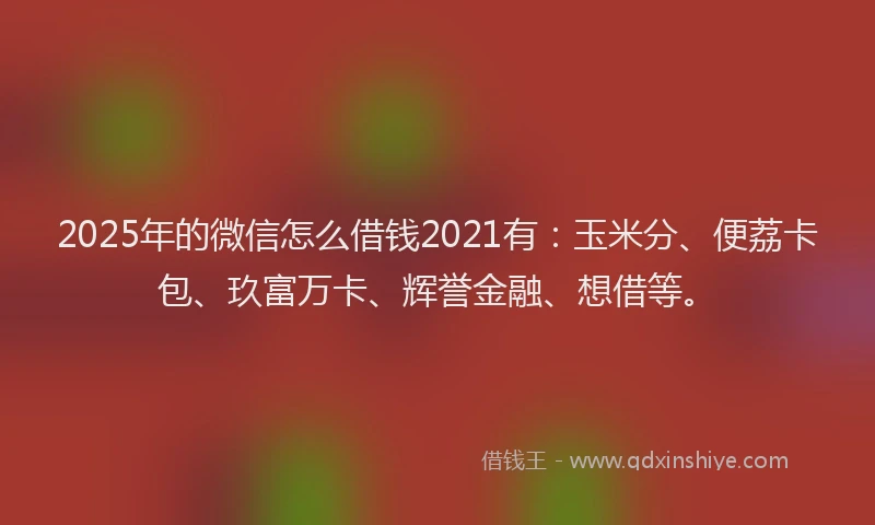 2025年的微信怎么借钱2021有：玉米分、便荔卡包、玖富万卡、辉誉金融、想借等。
